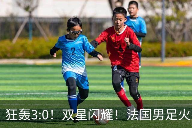 狂轰3:0！双星闪耀！法国男足火力猛，姆巴佩和登贝莱把对手打崩盘